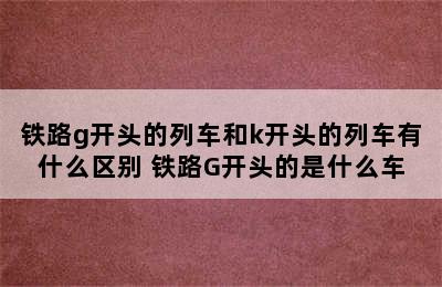 铁路g开头的列车和k开头的列车有什么区别 铁路G开头的是什么车